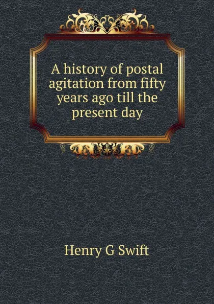 Обложка книги A history of postal agitation from fifty years ago till the present day, Henry G Swift