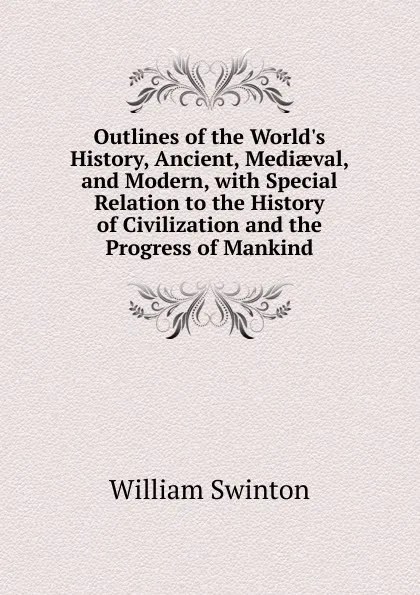 Обложка книги Outlines of the World.s History, Ancient, Mediaeval, and Modern, with Special Relation to the History of Civilization and the Progress of Mankind, William Swinton