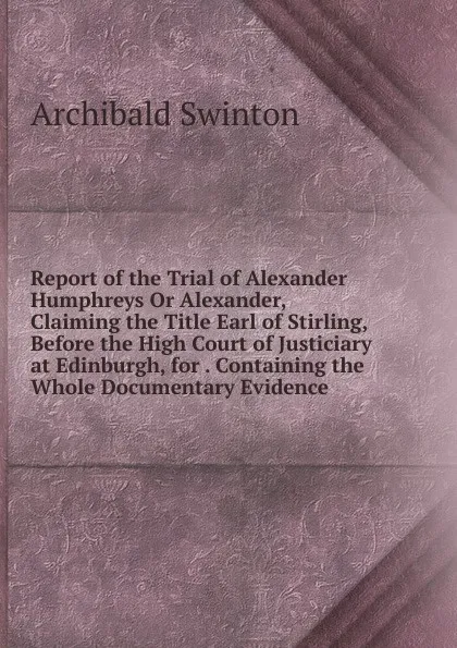 Обложка книги Report of the Trial of Alexander Humphreys Or Alexander, Claiming the Title Earl of Stirling, Before the High Court of Justiciary at Edinburgh, for . Containing the Whole Documentary Evidence, Archibald Swinton