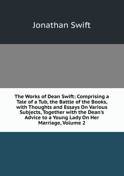 Обложка книги The Works of Dean Swift: Comprising a Tale of a Tub, the Battle of the Books, with Thoughts and Essays On Various Subjects, Together with the Dean.s Advice to a Young Lady On Her Marriage, Volume 2, Swift Jonathan