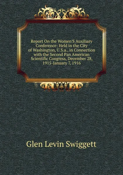 Обложка книги Report On the Women.S Auxiliary Conference: Held in the City of Washington, U.S.a., in Connection with the Second Pan American Scientific Congress, December 28, 1915-January 7, 1916, Glen Levin Swiggett