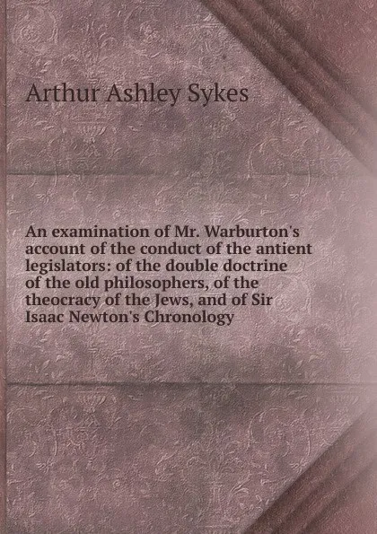 Обложка книги An examination of Mr. Warburton.s account of the conduct of the antient legislators: of the double doctrine of the old philosophers, of the theocracy of the Jews, and of Sir Isaac Newton.s Chronology, Arthur Ashley Sykes