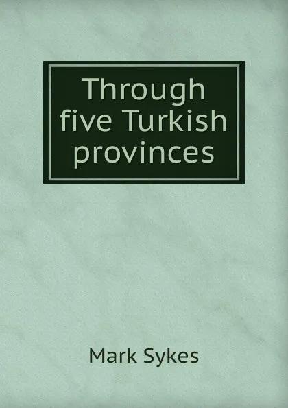 Обложка книги Through five Turkish provinces, Mark Sykes