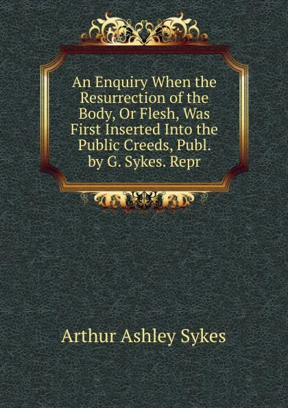 Обложка книги An Enquiry When the Resurrection of the Body, Or Flesh, Was First Inserted Into the Public Creeds, Publ. by G. Sykes. Repr, Arthur Ashley Sykes