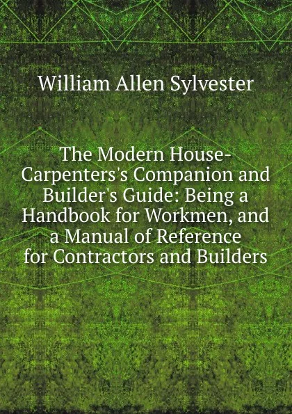 Обложка книги The Modern House-Carpenters.s Companion and Builder.s Guide: Being a Handbook for Workmen, and a Manual of Reference for Contractors and Builders, William Allen Sylvester