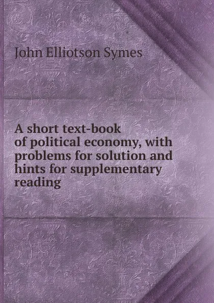 Обложка книги A short text-book of political economy, with problems for solution and hints for supplementary reading, John Elliotson Symes