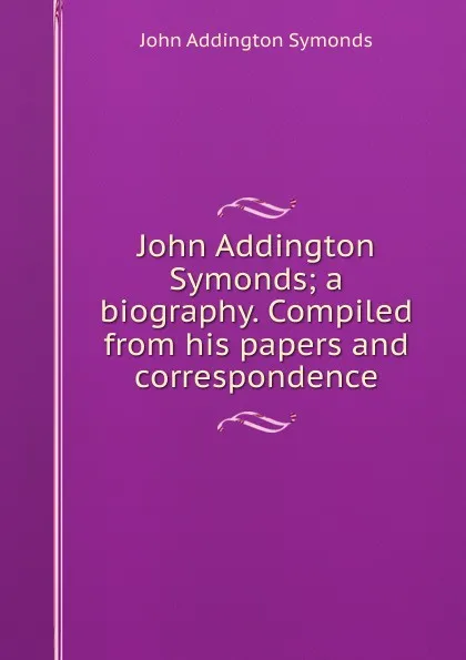 Обложка книги John Addington Symonds; a biography. Compiled from his papers and correspondence, John Addington Symonds