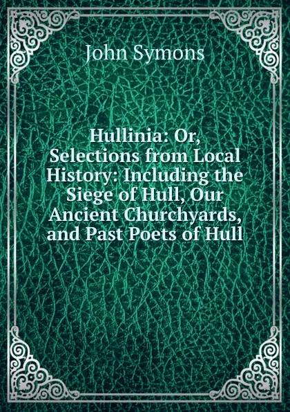 Обложка книги Hullinia: Or, Selections from Local History: Including the Siege of Hull, Our Ancient Churchyards, and Past Poets of Hull, John Symons