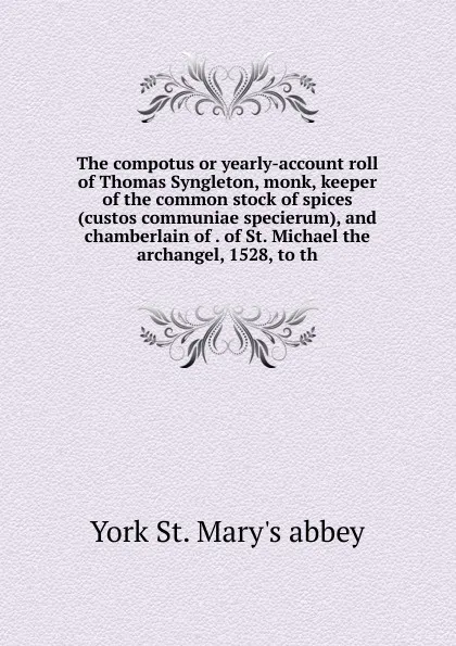 Обложка книги The compotus or yearly-account roll of Thomas Syngleton, monk, keeper of the common stock of spices (custos communiae specierum), and chamberlain of . of St. Michael the archangel, 1528, to th, York St. Mary's abbey