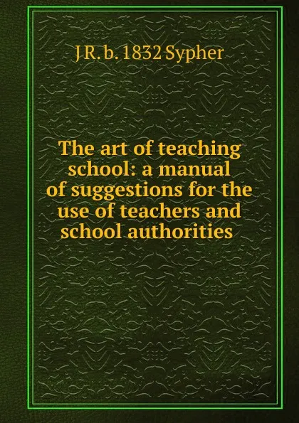 Обложка книги The art of teaching school: a manual of suggestions for the use of teachers and school authorities ., J R. b. 1832 Sypher