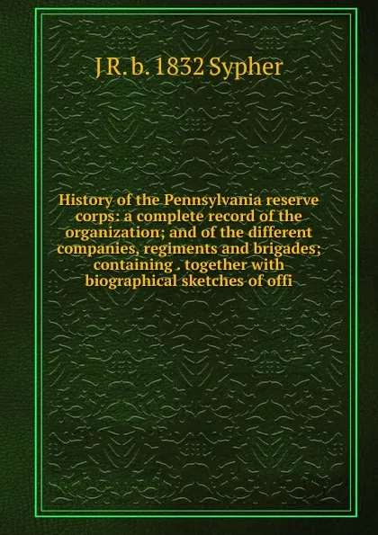 Обложка книги History of the Pennsylvania reserve corps: a complete record of the organization; and of the different companies, regiments and brigades; containing . together with biographical sketches of offi, J R. b. 1832 Sypher