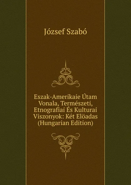 Обложка книги Eszak-Amerikaie Utam Vonala, Termeszeti, Etnografiai Es Kulturai Viszonyok: Ket Eloadas (Hungarian Edition), József Szabó