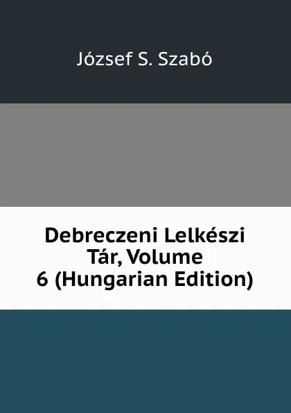 Обложка книги Debreczeni Lelkeszi Tar, Volume 6 (Hungarian Edition), József S. Szabó