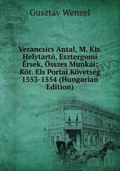 Обложка книги Verancsics Antal, M. Kir. Helytarto, Esztergomi Ersek, Osszes Munkai: Kot. Els Portai Kovetseg 1553-1554 (Hungarian Edition), Gusztáv Wenzel