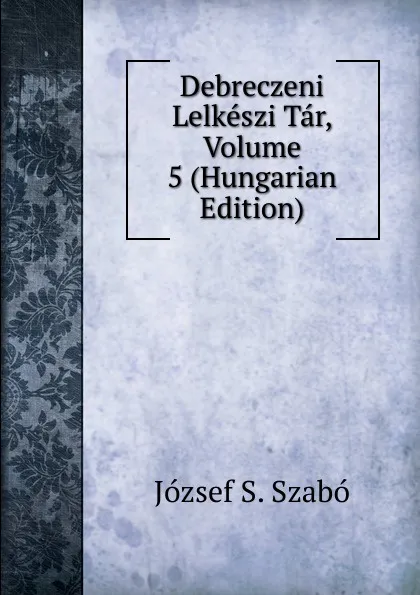 Обложка книги Debreczeni Lelkeszi Tar, Volume 5 (Hungarian Edition), József S. Szabó