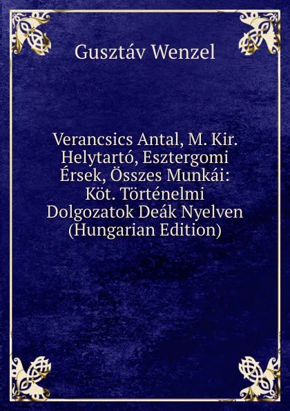 Обложка книги Verancsics Antal, M. Kir. Helytarto, Esztergomi Ersek, Osszes Munkai: Kot. Tortenelmi Dolgozatok Deak Nyelven (Hungarian Edition), Gusztáv Wenzel