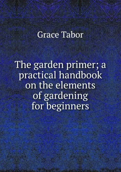 Обложка книги The garden primer; a practical handbook on the elements of gardening for beginners, Grace Tabor