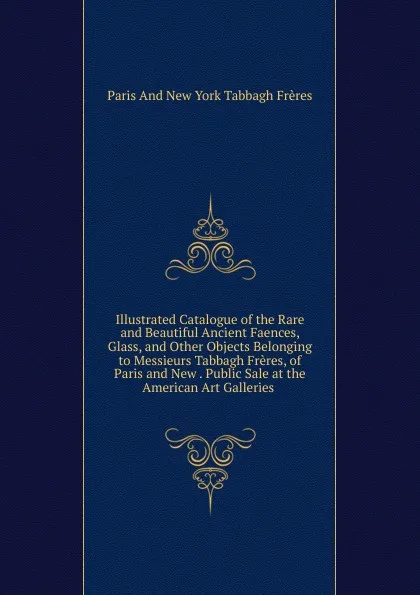 Обложка книги Illustrated Catalogue of the Rare and Beautiful Ancient Faences, Glass, and Other Objects Belonging to Messieurs Tabbagh Freres, of Paris and New . Public Sale at the American Art Galleries ., Paris And New York Tabbagh Frères