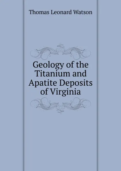 Обложка книги Geology of the Titanium and Apatite Deposits of Virginia, Thomas Leonard Watson