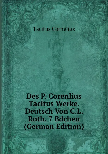 Обложка книги Des P. Corenlius Tacitus Werke. Deutsch Von C.L. Roth. 7 Bdchen (German Edition), Tacitus Cornelius