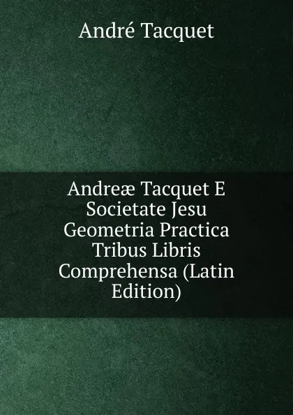 Обложка книги Andreae Tacquet E Societate Jesu Geometria Practica Tribus Libris Comprehensa (Latin Edition), André Tacquet