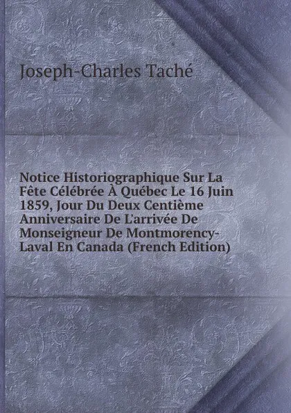 Обложка книги Notice Historiographique Sur La Fete Celebree A Quebec Le 16 Juin 1859, Jour Du Deux Centieme Anniversaire De L.arrivee De Monseigneur De Montmorency-Laval En Canada (French Edition), Joseph-Charles Taché