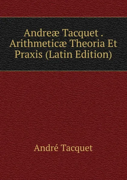 Обложка книги Andreae Tacquet . Arithmeticae Theoria Et Praxis (Latin Edition), André Tacquet