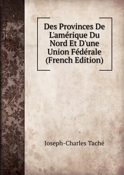 Обложка книги Des Provinces De L.amerique Du Nord Et D.une Union Federale (French Edition), Joseph-Charles Taché