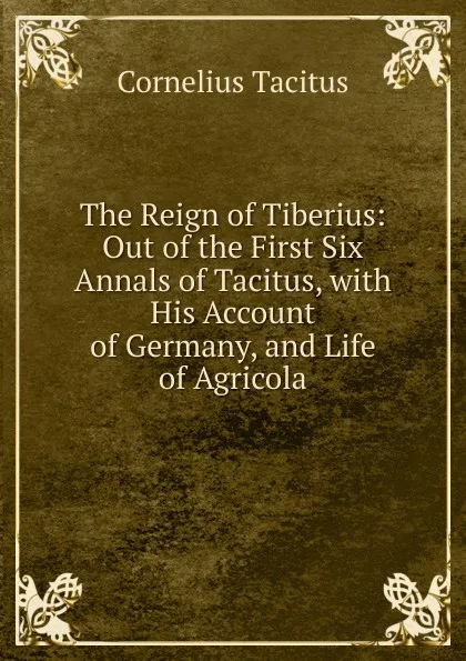 Обложка книги The Reign of Tiberius: Out of the First Six Annals of Tacitus, with His Account of Germany, and Life of Agricola, Tacitus Cornelius