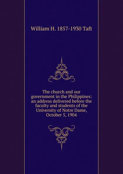 Обложка книги The church and our government in the Philippines: an address delivered before the faculty and students of the University of Notre Dame, October 5, 1904, William H. Taft