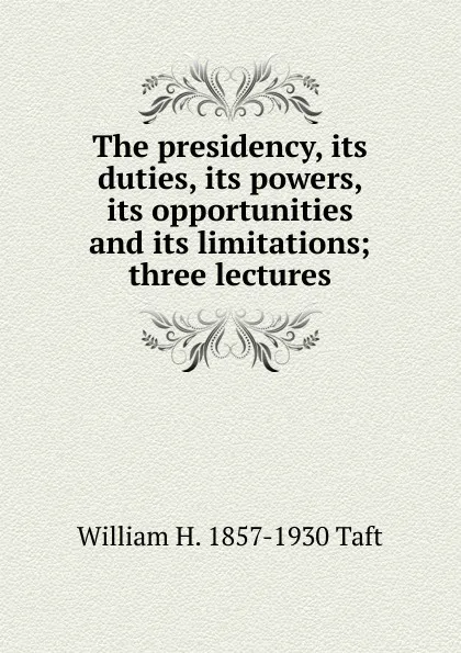 Обложка книги The presidency, its duties, its powers, its opportunities and its limitations; three lectures, William H. Taft