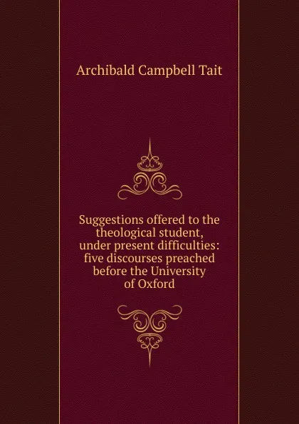 Обложка книги Suggestions offered to the theological student, under present difficulties: five discourses preached before the University of Oxford, Archibald Campbell Tait