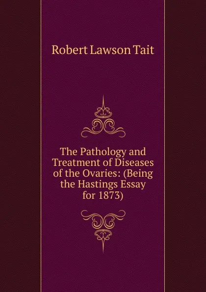 Обложка книги The Pathology and Treatment of Diseases of the Ovaries: (Being the Hastings Essay for 1873)., Robert Lawson Tait