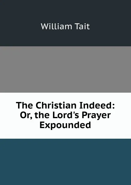 Обложка книги The Christian Indeed: Or, the Lord.s Prayer Expounded, William Tait