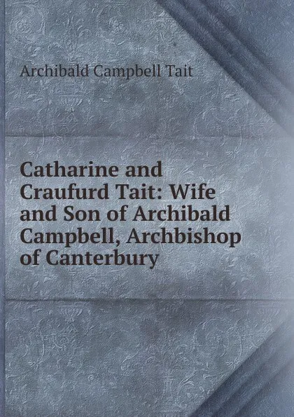 Обложка книги Catharine and Craufurd Tait: Wife and Son of Archibald Campbell, Archbishop of Canterbury, Archibald Campbell Tait