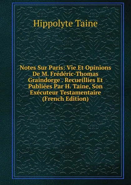 Обложка книги Notes Sur Paris: Vie Et Opinions De M. Frederic-Thomas Graindorge . Recueillies Et Publiees Par H. Taine, Son Executeur Testamentaire (French Edition), Taine Hippolyte