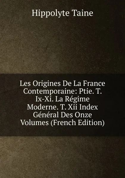 Обложка книги Les Origines De La France Contemporaine: Ptie. T. Ix-Xi. La Regime Moderne. T. Xii Index General Des Onze Volumes (French Edition), Taine Hippolyte