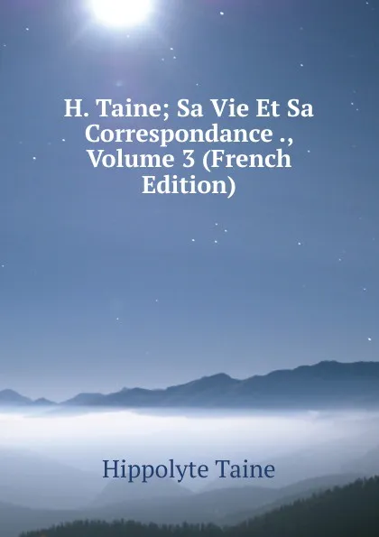 Обложка книги H. Taine; Sa Vie Et Sa Correspondance ., Volume 3 (French Edition), Taine Hippolyte