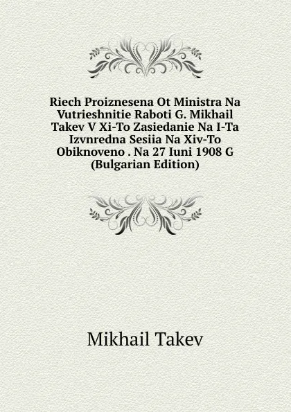 Обложка книги Riech Proiznesena Ot Ministra Na Vutrieshnitie Raboti G. Mikhail Takev V Xi-To Zasiedanie Na I-Ta Izvnredna Sesiia Na Xiv-To Obiknoveno . Na 27 Iuni 1908 G (Bulgarian Edition), Mikhail Takev