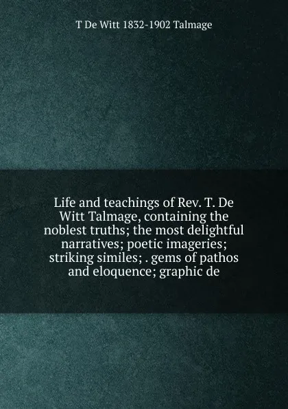 Обложка книги Life and teachings of Rev. T. De Witt Talmage, containing the noblest truths; the most delightful narratives; poetic imageries; striking similes; . gems of pathos and eloquence; graphic de, Thomas de Witt Talmage