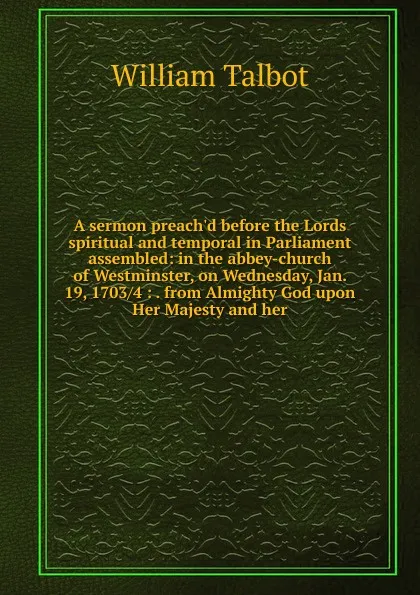 Обложка книги A sermon preach.d before the Lords spiritual and temporal in Parliament assembled: in the abbey-church of Westminster, on Wednesday, Jan. 19, 1703/4 : . from Almighty God upon Her Majesty and her, William Talbot