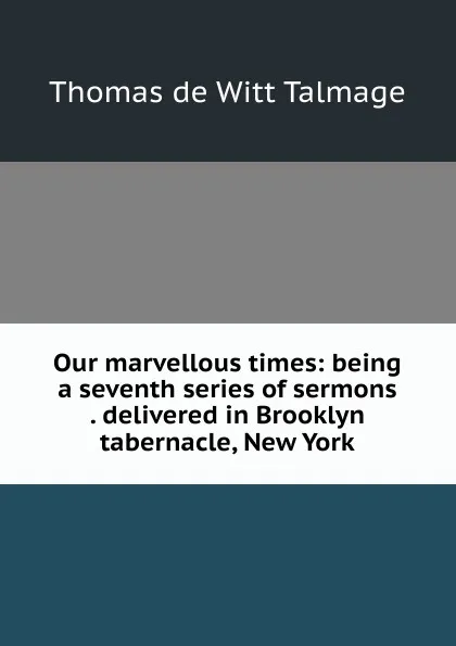 Обложка книги Our marvellous times: being a seventh series of sermons . delivered in Brooklyn tabernacle, New York, Thomas de Witt Talmage