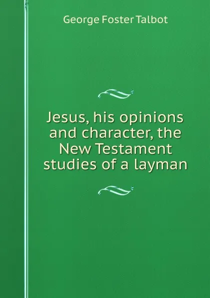 Обложка книги Jesus, his opinions and character, the New Testament studies of a layman, George Foster Talbot