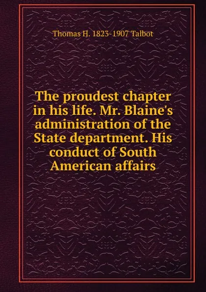 Обложка книги The proudest chapter in his life. Mr. Blaine.s administration of the State department. His conduct of South American affairs, Thomas H. 1823-1907 Talbot