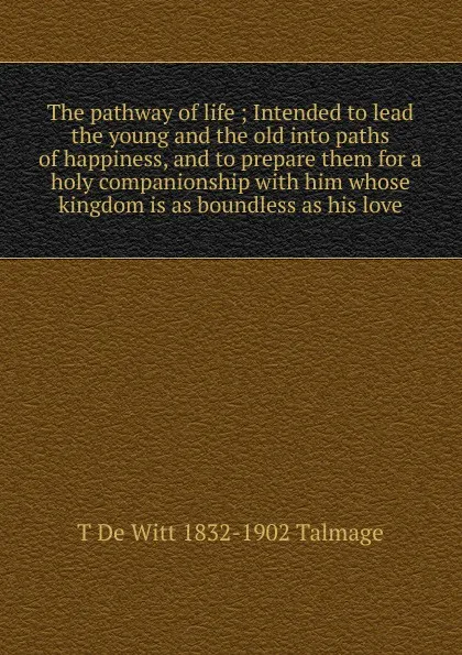 Обложка книги The pathway of life ; Intended to lead the young and the old into paths of happiness, and to prepare them for a holy companionship with him whose kingdom is as boundless as his love, Thomas de Witt Talmage