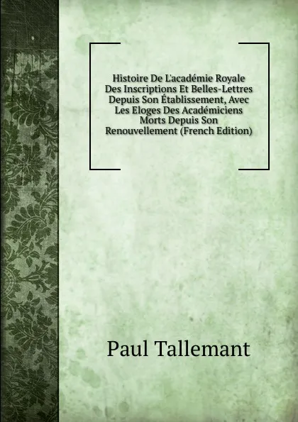 Обложка книги Histoire De L.academie Royale Des Inscriptions Et Belles-Lettres Depuis Son Etablissement, Avec Les Eloges Des Academiciens Morts Depuis Son Renouvellement (French Edition), Paul Tallemant