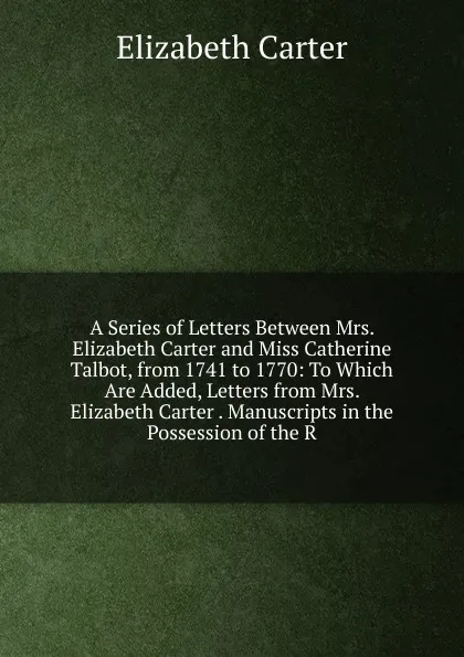 Обложка книги A Series of Letters Between Mrs. Elizabeth Carter and Miss Catherine Talbot, from 1741 to 1770: To Which Are Added, Letters from Mrs. Elizabeth Carter . Manuscripts in the Possession of the R, Elizabeth Carter