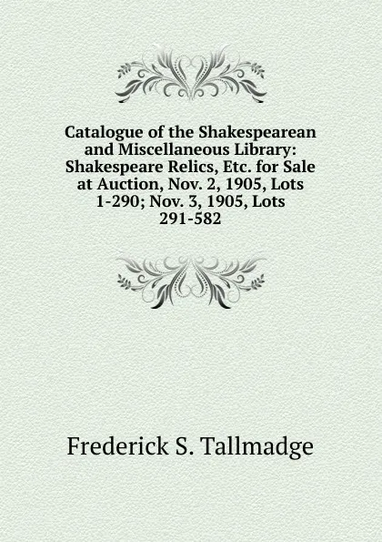 Обложка книги Catalogue of the Shakespearean and Miscellaneous Library: Shakespeare Relics, Etc. for Sale at Auction, Nov. 2, 1905, Lots 1-290; Nov. 3, 1905, Lots 291-582, Frederick S. Tallmadge