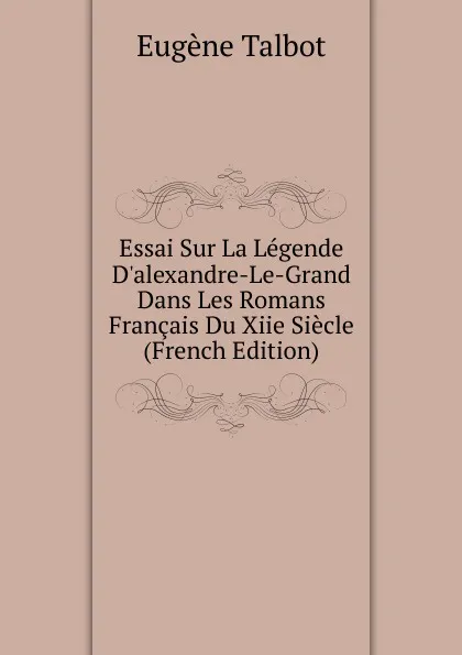 Обложка книги Essai Sur La Legende D.alexandre-Le-Grand Dans Les Romans Francais Du Xiie Siecle (French Edition), Eugène Talbot