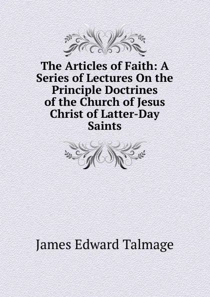 Обложка книги The Articles of Faith: A Series of Lectures On the Principle Doctrines of the Church of Jesus Christ of Latter-Day Saints, James Edward Talmage